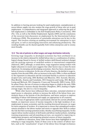 62 Global Wage Report 2014/15 
In addition to hurting persons looking for paid employment, unemployment or 
excess labour supply can also weaken the wage growth of those who are in paid 
employment. A comprehensive and integrated approach to achieving the goal of 
full employment is embedded in the ILO Employment Policy Convention, 1964 
(No. 122), as well as the Global Employment Agenda (2003) and the conclusions 
of the recurrent item discussion on employment by the International Labour 
Conference (2010). The promotion of sustainable enterprises can be key in this 
regard. This involves creating an enabling environment for enterprises to start 
and grow, as well as encouraging innovation and enhancing productivity. The 
resulting benefits can be shared equitably both within enterprises and in society 
more broadly. 
12.2 The role of policies to affect wages and wage distribution indirectly 
Growing wage inequality in developed economies has been attributed to an 
increase in the relative demand for skilled labour due to a combination of techno-logical 
change biased in favour of skilled workers (skill-biased technical change) 
and the growing exposure of unskilled workers to international competition 
(Atkinson, 2007), although, as noted above, wage stagnation among workers with 
higher education in recent years suggests that other factors may at times be more 
important. In emerging and developing economies, there has been a dynamic evo-lution 
of returns to education. In the case of Latin America, the decline in wage in-equality 
from the mid-1990s, after an increase in the early 1990s, is often attributed 
to the expansion in education and the associated decline in returns to education 
(López-Calva and Lustig, 2010; Keifman and Maurizio, 2012; Azevedo, Davalos, 
Diaz-Bonilla, Atuesta and Castañeda, 2013; Gasparini and Lustig, 2011; Birdsall, 
Lustig and McLeod, 2011; Gasparini, Cruces and Tornarolli, 2009; Cornia, 2012). 
In urban China, the rate of returns to education began to climb in the early 1990s 
and continued to increase sharply thereafter (Naughton, 2007), leading to higher 
average wages, but also to a rise in inequality. 
While other factors have influenced these outcomes, sustained attention to 
equal access to education, policies to increase the skills of the labour force, par-ticularly 
those at the bottom of the distribution, and better analysis to improve 
matching of labour skill demand and supply are appropriate in all countries. 
The issue of appropriate skills is particularly relevant for current jobseekers. 
Indeed, an important source of income inequality is the high incidence of un-employment 
in many economies and the resulting downward pressure on wages 
for most categories of workers. It is important to ensure that unemployed workers 
remain attached to the labour market and retain or upgrade their skills to reduce 
the risk that their earnings potential erodes, thereby exacerbating inequality. In this 
regard, labour market analysis of skill needs and labour market policies, including 
training programmes and job-matching services, are essential to improving re-employment 
prospects and mitigating potential sources of future inequality. 
In addition to education, many other factors have been highlighted as con-tributing 
to wage inequality. Some of these arise in the context of labour mar-kets, 
such as the “casualization” of part of the labour force through involuntary 
Contents 
 