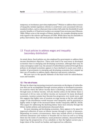 Part III 13. Fiscal policies to address wages and inequality 63 
temporary or involuntary part-time employment.46 Policies to address these sources 
of inequality include regulatory reforms to avoid lower costs associated with non-standard 
workers, such as when part-time workers fall under the threshold of social 
security benefits or if fixed-term workers are exempt from severance pay (Gleason, 
2006). Others arise at the margin of labour markets, for example changing norms 
with regard to the salaries and bonuses of CEOs. While these may be amenable to 
policy intervention, they will entail policies outside the labour market. 
13 Fiscal policies to address wages and inequality 
(secondary distribution) 
As noted above, fiscal policies are also employed by governments to address their 
income distribution objectives. These tools tend to be used more in developed 
economies than in emerging and developing economies, although there may be 
some convergence under way; the amount of redistribution achieved through those 
policies in developed economies appears to have declined in recent years while a 
number of governments in emerging and developing economies have stepped up 
their use of transfers to address equity objectives and poverty reduction. 
We now turn to the specific elements of the fiscal tools for redistribution: 
taxes and transfers. 
13.1 The role of taxes 
We may be observing increasing structural constraints on the degree of redistribu-tion 
that can be accomplished through taxation policies in developed economies. 
In countries where the labour income share is declining, revenue mobilization, 
through taxes on labour income, will also decline unless (1) the labour share is 
increased or (2) tax rates on labour income are increased. In many developed 
economies, taxation systems have become less progressive over recent years, and 
this suggests that higher rates of taxation on wage income at the low and middle 
ranges of the distribution would increase total inequality and be perceived as 
highly unfair in light of the increased labour market inequality (OECD, 2012b). 
This argues for addressing the declining labour share more directly through the 
labour market policies and mechanisms discussed above. 
In most emerging and developing economies, there appears to be space for 
improved collection of taxes on labour income through a variety of measures. 
Depending on country circumstances, these may include efforts to formalize 
informal enterprises and workers to broaden the tax base (as well as to bring 
them into the realm of contributory social protection schemes, discussed below); 
improving the progressivity of tax schedules so that the highest earners pay a 
larger share of the overall tax burden; and improved tax collection. 
Contents 
 