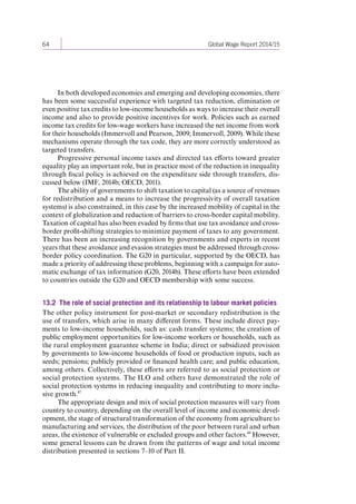 64 Global Wage Report 2014/15 
In both developed economies and emerging and developing economies, there 
has been some successful experience with targeted tax reduction, elimination or 
even positive tax credits to low-income households as ways to increase their overall 
income and also to provide positive incentives for work. Policies such as earned 
income tax credits for low-wage workers have increased the net income from work 
for their households (Immervoll and Pearson, 2009; Immervoll, 2009). While these 
mechanisms operate through the tax code, they are more correctly understood as 
targeted transfers. 
Progressive personal income taxes and directed tax efforts toward greater 
equality play an important role, but in practice most of the reduction in inequality 
through fiscal policy is achieved on the expenditure side through transfers, dis-cussed 
below (IMF, 2014b; OECD, 2011). 
The ability of governments to shift taxation to capital (as a source of revenues 
for redistribution and a means to increase the progressivity of overall taxation 
systems) is also constrained, in this case by the increased mobility of capital in the 
context of globalization and reduction of barriers to cross-border capital mobility. 
Taxation of capital has also been evaded by firms that use tax avoidance and cross-border 
profit-shifting strategies to minimize payment of taxes to any government. 
There has been an increasing recognition by governments and experts in recent 
years that these avoidance and evasion strategies must be addressed through cross-border 
policy coordination. The G20 in particular, supported by the OECD, has 
made a priority of addressing these problems, beginning with a campaign for auto-matic 
exchange of tax information (G20, 2014b). These efforts have been extended 
to countries outside the G20 and OECD membership with some success. 
13.2 The role of social protection and its relationship to labour market policies 
The other policy instrument for post-market or secondary redistribution is the 
use of transfers, which arise in many different forms. These include direct pay-ments 
to low-income households, such as: cash transfer systems; the creation of 
public employment opportunities for low-income workers or households, such as 
the rural employment guarantee scheme in India; direct or subsidized provision 
by governments to low-income households of food or production inputs, such as 
seeds; pensions; publicly provided or financed health care; and public education, 
among others. Collectively, these efforts are referred to as social protection or 
social protection systems. The ILO and others have demonstrated the role of 
social protection systems in reducing inequality and contributing to more inclu-sive 
growth.47 
The appropriate design and mix of social protection measures will vary from 
country to country, depending on the overall level of income and economic devel-opment, 
the stage of structural transformation of the economy from agriculture to 
manufacturing and services, the distribution of the poor between rural and urban 
areas, the existence of vulnerable or excluded groups and other factors.48 However, 
some general lessons can be drawn from the patterns of wage and total income 
distribution presented in sections 7–10 of Part II. 
Contents 
 