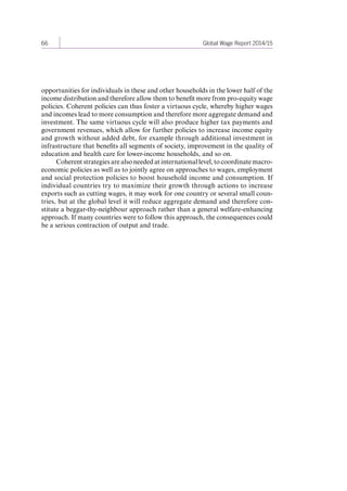 66 Global Wage Report 2014/15 
opportunities for individuals in these and other households in the lower half of the 
income distribution and therefore allow them to benefit more from pro-equity wage 
policies. Coherent policies can thus foster a virtuous cycle, whereby higher wages 
and incomes lead to more consumption and therefore more aggregate demand and 
investment. The same virtuous cycle will also produce higher tax payments and 
government revenues, which allow for further policies to increase income equity 
and growth without added debt, for example through additional investment in 
infrastructure that benefits all segments of society, improvement in the quality of 
education and health care for lower-income households, and so on. 
Coherent strategies are also needed at international level, to coordinate macro-economic 
policies as well as to jointly agree on approaches to wages, employment 
and social protection policies to boost household income and consumption. If 
individual countries try to maximize their growth through actions to increase 
exports such as cutting wages, it may work for one country or several small coun-tries, 
but at the global level it will reduce aggregate demand and therefore con-stitute 
a beggar-thy-neighbour approach rather than a general welfare-enhancing 
approach. If many countries were to follow this approach, the consequences could 
be a serious contraction of output and trade. 
Contents 
 