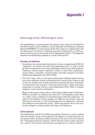 Appendix I 
Global wage trends: Methodological issues 
The methodology to estimate global and regional wage trends was developed by the ILO’s Inclusive Labour Markets, Labour Relations and Working Conditions Branch (INWORK)49 for the previous Global Wage Reports in collaboration with the Department of Statistics, following proposals formulated by an ILO consultant and three peer reviews made by four independent experts.50 This appendix describes the methodology adopted as a result of this process. 
Concepts and definitions 
yy 
According to the international classification of status in employment (ICSE-93), “employees” are workers who hold “paid employment jobs”, i.e. jobs in which the basic remuneration is not directly dependent on the revenue of the employer. Employees include regular employees, workers in short-term employment, casual workers, outworkers, seasonal workers and other categories of workers holding paid employment jobs (ILO, 1993b). 
yy 
The word “wage” refers to total gross remuneration including regular bonuses received by employees during a specified period of time for time worked as well as time not worked, such as paid annual leave and paid sick leave. Essentially, it corresponds to the concept of “total cash remuneration”, which is the major component of income related to paid employment (ILO, 1998). It excludes employers’ social security contributions. 
yy 
Wages, in the present context, refer to real average monthly wages of employees. Wherever possible, we collected data that refer to all employees (rather than to a subset, such as employees in manufacturing or full-time employees).51 To adjust for the influence of price changes over different time periods, wages are measured in real terms, i.e. the nominal wage data are adjusted for consumer price inflation in the respective country.52 Real wage growth refers to the year- on-year change in average monthly real wages of all employees. 
Census approach 
The methodology used for the global and regional estimates is a census method with non-response. In the census approach, the objective is to find wage data for all countries and to develop an explicit treatment in the case of total non-response (see “Treatment of total non-response”, below). We have tried to collect wage data for a total of 178 countries and territories, grouped into six separate regions.53 Contents 
 