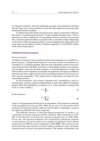 70 Global Wage Report 2014/15 
as “tentative estimates” when the underlying coverage of our database is between 
40 and 74 per cent, to draw attention to fact that they might be revised once add-itional 
data become available. 
To address this kind of item non-response (i.e. gaps in countries for which we 
have data) a “model-based framework” is used to predict missing values.54 This is 
necessary in order to hold the set of responding countries constant over time and 
thus avoid the undesired effects associated with an unstable sample. Depending 
on the nature of the missing data points, several complementary approaches were 
used; these are described in detail in Technical Appendix I of the 2010/11 edition 
of the Global Wage Report. 
Treatment of total non-response 
Response weights 
To adjust for total non-response (when no time-series wage data are available for a 
given country), a “design-based framework” was used in which non-response was 
considered as a sampling problem. Because non-responding countries may have 
wage characteristics that differ from those of responding countries, non-response 
may introduce a bias into the final estimates. A standard approach to reduce the 
adverse effect of non-response is to calculate the propensity of response of different 
countries and then weight the data from responding countries by the inverse of 
their response propensity.55 This implies that no imputations are made for non-responding 
countries. 
In this framework, each country responds with a probability φj and it is 
assumed that countries respond independently of each other (Poisson sampling 
design). With the probabilities of response, φj , it is then possible to estimate the 
total, Y, of any variable yj: 
Y = y j 
j∈U Σ 
(1) 
by the estimator 
Yˆ = 
yj 
ϕ j j∈R Σ 
(2) 
where U is the population and R is the set of respondents. This estimator is unbiased 
if the assumptions are true (see Tillé, 2001). In our case, U is the universe of all 
countries and territories listed in table A1 and R is those “responding” countries 
for which we could find time-series wage data. 
The difficulty, however, is that the response propensity of country j, φj, 
is generally not known and must itself be estimated. Many methods are avail-able 
in the literature to estimate the response propensity (see e.g. Tillé, 2001). 
In our case, the response propensity was estimated by relating the response 
or non-response of a given country to its number of employees and its labour 
productivity (or GDP per person employed in 2005 PPP$). This is based on the 
observation that wage statistics are more readily available for richer and larger 
countries than for poorer and smaller countries. The number of employees and 
Contents 
 