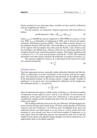 Appendix I Methodological issues 71 
labour productivity are used since these variables are also used for calibration 
and size weighting (see below).56 
For this purpose, we estimated a logistic regression with fixed effects as 
follows: 
prob(response) = Λ(α h +β1xj2006 +β 2nj2006 ) (3) 
where xj 2006 is ln(GDP per person employed in 2005 PPP$) of country j in the 
year 2006, nj 2006 is ln(number of employees) in 2006, and Λ denotes the logistic 
cumulative distribution function (CDF).57 The year 2006 is chosen because it is 
the midpoint between 1999 and 2013. The fixed effects, αh, are dummies for each 
of the regions with incomplete data (Asia and the Pacific, Latin America and 
the Caribbean, the Middle East, Africa), while the two remaining regions with 
complete data form the omitted benchmark category. The logistic regression had 
a universe of N = 177 cases and produced a pseudo R² = 0.230. The estimated 
parameters were then used to calculate the propensity of response of country j, φj. 
The response weight for country j, ϕj , is then given by the inverse of a coun-try’s 
response propensity: 
= 1 
φj 
ϕj (4) 
Calibration factors 
The final adjustment process, generally called calibration (Särndal and Deville, 
1992), is undertaken to ensure consistency of the estimate with known aggre-gates. 
This procedure ensures appropriate representation of the different regions 
in the final global estimate. In the present context, a single variable “number of 
employees”, n, in a given year t was considered for calibration. In this simple case, 
the calibration factors, γit , are given by 
jt = nht 
ˆ nht 
γ , j h (5) 
where h represents the region to which country j belongs, nht is the known number 
of employees in that region in year t, and nˆ ht is an estimate of total number of 
employees in the region and the same year, obtained as a sum product of the 
uncalibrated weights and the employment data from the responding countries 
within each region.58 
The resulting calibration factors for the year 2010 were 1.00 (developed econ-omies; 
Eastern Europe and Central Asia), 1.01 (Asia and the Pacific), 0.972 (Latin 
America and the Caribbean), 1.03 (Africa) and 1.14 (Middle East). Since all 
calibration factors are either equal to or very close to 1, these results show that 
estimates nˆ ht were already very close to the known number of employees, nht in 
each region. Note the calibration process was repeated for each year so that the 
weight of each region in the global estimate changes over time in proportion to its 
approximate share in the global wage bill. 
Contents 
 