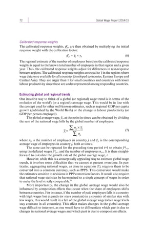 72 Global Wage Report 2014/15 
Calibrated response weights 
The calibrated response weights, ϕ'jt, are then obtained by multiplying the initial 
response weight with the calibration factor: 
ϕ'jt = ϕj × γit (6) 
The regional estimate of the number of employees based on the calibrated response 
weights is equal to the known total number of employees in that region and a given 
year. Thus, the calibrated response weights adjust for differences in non-response 
between regions. The calibrated response weights are equal to 1 in the regions where 
wage data were available for all countries (developed economies; Eastern Europe and 
Central Asia). They are larger than 1 for small countries and countries with lower 
labour productivity since these are under-represented among responding countries. 
Estimating global and regional trends 
One intuitive way to think of a global (or regional) wage trend is in terms of the 
evolution of the world’s (or a region’s) average wage. This would be in line with 
the concept used for other well-known estimates, such as regional GDP per capita 
growth (published by the World Bank) or the change in labour productivity (or 
GDP per person employed). 
The global average wage, ȳt, at the point in time t can be obtained by dividing 
the sum of the national wage bills by the global number of employees: 
yt = 
j njt yjt 
nj jt 
(7) 
where njt is the number of employees in country j and ȳjt is the corresponding 
average wage of employees in country j, both at time t. 
The same can be repeated for the preceding time period t+1 to obtain ȳ*t+1, 
using the deflated wages ȳ*jt+1 and the number of employees nt+1. It is then straight-forward 
to calculate the growth rate of the global average wage, r. 
However, while this is a conceptually appealing way to estimate global wage 
trends, it involves some difficulties that we cannot at present overcome. In par-ticular, 
aggregating national wages, as done in equation (7), requires them to be 
converted into a common currency, such as PPP$. This conversion would make 
the estimates sensitive to revisions in PPP conversion factors. It would also require 
that national wage statistics be harmonized to a single concept of wages in order 
to make the level strictly comparable.59 
More importantly, the change in the global average wage would also be 
influenced by composition effects that occur when the share of employees shifts 
between countries. For instance, if the number of paid employees falls in a country 
with high wages but expands (or stays constant) in a country of similar size with 
low wages, this would result in a fall of the global average wage (when wage levels 
stay constant in all countries). This effect makes changes in the global average 
wage difficult to interpret, as one would have to differentiate which part is due to 
changes in national average wages and which part is due to composition effects. 
Contents 
 