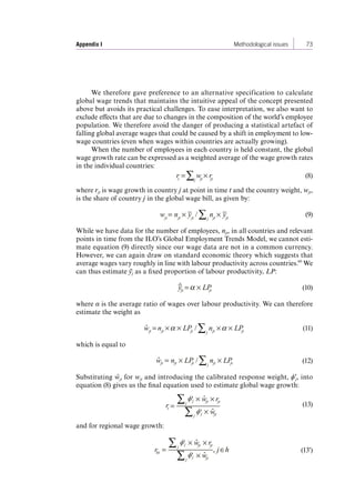 Appendix I Methodological issues 73 
We therefore gave preference to an alternative specification to calculate 
global wage trends that maintains the intuitive appeal of the concept presented 
above but avoids its practical challenges. To ease interpretation, we also want to 
exclude effects that are due to changes in the composition of the world’s employee 
population. We therefore avoid the danger of producing a statistical artefact of 
falling global average wages that could be caused by a shift in employment to low-wage 
countries (even when wages within countries are actually growing). 
When the number of employees in each country is held constant, the global 
wage growth rate can be expressed as a weighted average of the wage growth rates 
in the individual countries: 
rt 
= wj jt rjt (8) 
where rjt is wage growth in country j at point in time t and the country weight, wjt, 
is the share of country j in the global wage bill, as given by: 
wjt = njt yjt / nj jt yjt (9) 
While we have data for the number of employees, njt, in all countries and relevant 
points in time from the ILO’s Global Employment Trends Model, we cannot esti-mate 
equation (9) directly since our wage data are not in a common currency. 
However, we can again draw on standard economic theory which suggests that 
average wages vary roughly in line with labour productivity across countries.60 We 
can thus estimate ȳj as a fixed proportion of labour productivity, LP: 
ˆy 
jt = LPjt (10) 
where α is the average ratio of wages over labour productivity. We can therefore 
estimate the weight as 
wˆjt = njt LPjt / nj jt LPjt (11) 
which is equal to 
ˆ wjt = njt LPjt / j njt LPjt (12) 
Substituting ŵjt for wjt and introducing the calibrated response weight, ϕ'j, into 
equation (8) gives us the final equation used to estimate global wage growth: 
rt 
= 
j wˆjt rjt 
j wˆjt ϕ'j 
ϕ'j (13) 
and for regional wage growth: 
rht = 
j wˆjt rjt 
j wˆjt 
, j h 
ϕ'j 
ϕ'j 
(13') 
Contents 
 