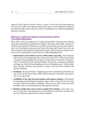 74 Global Wage Report 2014/15 
where h is the region of which country j is part. As can be seen from equations 
(13) and (13'), global and regional wage growth rates are the weighted averages of 
the national wage trends, where ϕ'j corrects for differences in response propensities 
between countries. 
Differences in global and regional estimates between editions 
of the Global Wage Report 
Since 2010, when the publication of regional and global wage growth estimates 
using the methodology outlined above began, there have been slight revisions to 
the historical estimates. While these revisions are relatively minor in some regions, 
such as the developed economies and Eastern Europe and Central Asia, they are 
more frequent and sometimes substantial in others. The revisions to regional esti-mates 
can be explained by several factors, briefly highlighted here. 
1. Improvements and revisions to surveys which collect wage data. Improvements 
and revisions to existing wage data and surveys often occur. These may include 
a change in the geographical coverage (e.g. from urban to national), a change in 
sector coverage (e.g. from manufacturing to all sectors), a change in employee 
coverage (e.g. from full-time employees only to all employees) etc. To the extent 
these changes influence the growth in wages, they may also influence the 
regional estimate. 
2. Exclusions. In Latin America, Argentina has been excluded since the 2012 ver-sion 
of the Global Wage Report (ILO, 2012a) because it identified inconsisten-cies 
in its wage series. 
3. Availability of new data from non-response and response countries. Particularly 
in emerging and developing economies, there is often a lag in the process time 
for data and/or their public availability. When new or older series are made 
available, they are incorporated into the regional estimates. 
4. Revision of other data sources used to calculate the estimates. Over time, revi-sions 
to the CPI, total employment, total employees and labour productivity 
can also influence regional and country estimates. 
Contents 
 