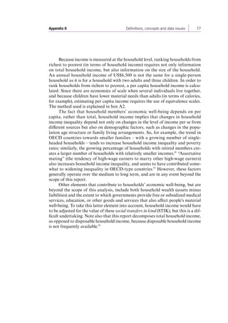 Appendix II Definitions, concepts and data issues 77 
Because income is measured at the household level, ranking households from 
richest to poorest (in terms of household income) requires not only information 
on total household income, but also information on the size of the household. 
An annual household income of US$6,500 is not the same for a single-person 
household as it is for a household with two adults and three children. In order to 
rank households from richest to poorest, a per capita household income is calcu-lated. 
Since there are economies of scale when several individuals live together, 
and because children have lower material needs than adults (in terms of calories, 
for example), estimating per capita income requires the use of equivalence scales. 
The method used is explained in box A2. 
The fact that household members’ economic well-being depends on per 
capita, rather than total, household income implies that changes in household 
income inequality depend not only on changes in the level of income per se from 
different sources but also on demographic factors, such as changes in the popu-lation 
age structure or family living arrangements. So, for example, the trend in 
OECD countries towards smaller families – with a growing number of single-headed 
households – tends to increase household income inequality and poverty 
rates; similarly, the growing percentage of households with retired members cre-ates 
a larger number of households with relatively smaller incomes.61 “Assortative 
mating” (the tendency of high-wage earners to marry other high-wage earners) 
also increases household income inequality, and seems to have contributed some-what 
to widening inequality in OECD-type countries.62 However, these factors 
generally operate over the medium to long term, and are in any event beyond the 
scope of this report. 
Other elements that contribute to households’ economic well-being, but are 
beyond the scope of this analysis, include both household wealth (assets minus 
liabilities) and the extent to which governments provide free or subsidized medical 
services, education, or other goods and services that also affect people’s material 
well-being. To take this latter element into account, household income would have 
to be adjusted for the value of these social transfers in kind (STIK), but this is a dif-ficult 
undertaking. Note also that this report decomposes total household income, 
as opposed to disposable household income, because disposable household income 
is not frequently available.63 
Contents 
 