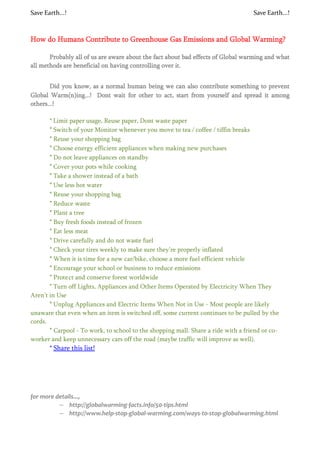 Save Earth...!                                                                     Save Earth...!



How do Humans Contribute to Greenhouse Gas Emissions and Global Warming?

       Probably all of us are aware about the fact about bad effects of Global warming and what
all methods are beneficial on having controlling over it.


       Did you know, as a normal human being we can also contribute something to prevent
Global Warm(n)ing...! Dont wait for other to act, start from yourself and spread it among
others...!

       * Limit paper usage, Reuse paper, Dont waste paper
       * Switch of your Monitor whenever you move to tea / coffee / tiffin breaks
       * Reuse your shopping bag
       * Choose energy efficient appliances when making new purchases
       * Do not leave appliances on standby
       * Cover your pots while cooking
       * Take a shower instead of a bath
       * Use less hot water
       * Reuse your shopping bag
       * Reduce waste
       * Plant a tree
       * Buy fresh foods instead of frozen
       * Eat less meat
       * Drive carefully and do not waste fuel
       * Check your tires weekly to make sure they’re properly inflated
       * When it is time for a new car/bike, choose a more fuel efficient vehicle
       * Encourage your school or business to reduce emissions
       * Prote ct and conserve forest worldwide
       * Turn off Lights, Appliances and Other Items Operated by Electricity When They
Aren't in Use
       * Unplug Appliances and Electric Items When Not in Use - Most people are likely
unaware that even when an item is switched off, some current continues to be pulled by the
cords.
       * Carpool - To work, to school to the shopping mall. Share a ride with a friend or co-
worker and keep unnecessary cars off the road (maybe traffic will improve as well).
       * Share this list!




for more details...,
          – http://globalwarming-facts.info/50-tips.html
          – http://www.help-stop-global-warming.com/ways-to-stop-globalwarming.html
 