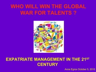 WHO WILL WIN   THE GLOBAL WAR FOR TALENTS ? EXPATRIATE MANAGEMENT IN THE 21 ST  CENTURY Anne Egros October 5, 2010 