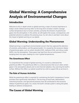 Global Warming: A Comprehensive
Analysis of Environmental Changes
Introduction
Welcome to this in-depth article on global warming, a topic of utmost importance in
today's world. Global warming refers to the long-term increase in Earth's average
surface temperature due to human activities, primarily the emission of greenhouse
gases into the atmosphere. In this article, we will explore the causes, consequences, and
potential solutions to address this pressing issue. So, let's dive in and learn more about
the impact of global warming on our planet.
Global Warming: Understanding the Phenomenon
Global warming is a significant environmental concern that has captured the attention
of scientists, policymakers, and the general public. It is caused by the excessive release
of greenhouse gases, such as carbon dioxide (CO2), methane (CH4), and nitrous oxide
(N2O), into the atmosphere. These gases trap heat from the sun and prevent it from
escaping back into space, leading to a rise in global temperatures.
The Greenhouse Effect
To comprehend the concept of global warming, it's crucial to understand the
greenhouse effect. The greenhouse effect is a natural process that occurs when certain
gases in the atmosphere absorb and re-emit thermal radiation, thus warming the Earth's
surface. Without this effect, our planet would be too cold to support life as we know it.
The Role of Human Activities
While the greenhouse effect is essential for maintaining the Earth's temperature, human
activities have significantly intensified it. The burning of fossil fuels, deforestation,
industrial processes, and agricultural practices have all contributed to the excessive
release of greenhouse gases. As a result, the Earth's climate system is being disrupted,
leading to adverse consequences.
The Causes of Global Warming
 