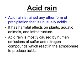 Acid rain
• Acid rain is rained any other form of
precipitation that is unusually acidic.
• It has harmful effects on plants, aquatic
animals, and infrastructure.
• Acid rain is mostly caused by human
emissions of sulfur and nitrogen
compounds which react in the atmosphere
to produce acids.

 