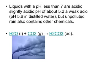 • Liquids with a pH less than 7 are acidic
slightly acidic pH of about 5.2 a weak acid
(pH 5.6 in distilled water), but unpolluted
rain also contains other chemicals.
• H2O (l) + CO2 (g) → H2CO3 (aq).

 