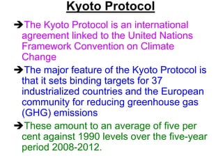 Kyoto Protocol
The Kyoto Protocol is an international
agreement linked to the United Nations
Framework Convention on Climate
Change
The major feature of the Kyoto Protocol is
that it sets binding targets for 37
industrialized countries and the European
community for reducing greenhouse gas
(GHG) emissions
These amount to an average of five per
cent against 1990 levels over the five-year
period 2008-2012.

 