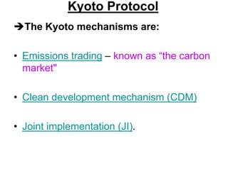 Kyoto Protocol
The Kyoto mechanisms are:
• Emissions trading – known as “the carbon
market"
• Clean development mechanism (CDM)

• Joint implementation (JI).

 