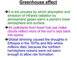Greenhouse effect
It is the process by which absorption and
emission of infrared radiation by
atmospheric gases warm a planet’s lower
atmosphere and surface.
Air pollutants from fossil fuel use make
clouds reflect more of the sun’s rays back
into space.
Global dimming caused the droughts in
Ethiopia in the 1970s and 80s where
millions died, because the northern
hemisphere oceans were not warm
enough to allow rain formation

 
