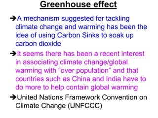 Greenhouse effect
A mechanism suggested for tackling
climate change and warming has been the
idea of using Carbon Sinks to soak up
carbon dioxide
It seems there has been a recent interest
in associating climate change/global
warming with “over population” and that
countries such as China and India have to
do more to help contain global warming
United Nations Framework Convention on
Climate Change (UNFCCC)

 