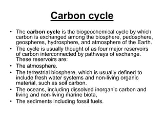 Carbon cycle
• The carbon cycle is the biogeochemical cycle by which
carbon is exchanged among the biosphere, pedosphere,
geospheres, hydrosphere, and atmosphere of the Earth.
• The cycle is usually thought of as four major reservoirs
of carbon interconnected by pathways of exchange.
These reservoirs are:
• The atmosphere.
• The terrestrial biosphere, which is usually defined to
include fresh water systems and non-living organic
material, such as soil carbon.
• The oceans, including dissolved inorganic carbon and
living and non-living marine biota,
• The sediments including fossil fuels.

 