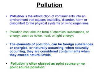 Pollution
• Pollution is the introduction of contaminants into an
environment that causes instability, disorder, harm or
discomfort to the physical systems or living organisms
• Pollution can take the form of chemical substances, or
energy, such as noise, heat, or light energy.
• The elements of pollution, can be foreign substances
or energies, or naturally occurring; when naturally
occurring, they are considered contaminants when
they exceed natural levels.
•

Pollution is often classed as point source or no
point source pollution.

 