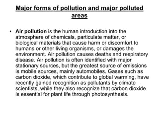 Major forms of pollution and major polluted
areas
• Air pollution is the human introduction into the
atmosphere of chemicals, particulate matter, or
biological materials that cause harm or discomfort to
humans or other living organisms, or damages the
environment. Air pollution causes deaths and respiratory
disease. Air pollution is often identified with major
stationary sources, but the greatest source of emissions
is mobile sources, mainly automobiles. Gases such as
carbon dioxide, which contribute to global warming, have
recently gained recognition as pollutants by climate
scientists, while they also recognize that carbon dioxide
is essential for plant life through photosynthesis.

 