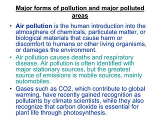 Major forms of pollution and major polluted
areas
• Air pollution is the human introduction into the
atmosphere of chemicals, particulate matter, or
biological materials that cause harm or
discomfort to humans or other living organisms,
or damages the environment.
• Air pollution causes deaths and respiratory
disease. Air pollution is often identified with
major stationary sources, but the greatest
source of emissions is mobile sources, mainly
automobiles.
• Gases such as CO2, which contribute to global
warming, have recently gained recognition as
pollutants by climate scientists, while they also
recognize that carbon dioxide is essential for
plant life through photosynthesis.

 