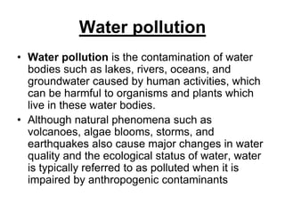 Water pollution
• Water pollution is the contamination of water
bodies such as lakes, rivers, oceans, and
groundwater caused by human activities, which
can be harmful to organisms and plants which
live in these water bodies.
• Although natural phenomena such as
volcanoes, algae blooms, storms, and
earthquakes also cause major changes in water
quality and the ecological status of water, water
is typically referred to as polluted when it is
impaired by anthropogenic contaminants

 