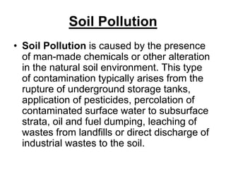 Soil Pollution
• Soil Pollution is caused by the presence
of man-made chemicals or other alteration
in the natural soil environment. This type
of contamination typically arises from the
rupture of underground storage tanks,
application of pesticides, percolation of
contaminated surface water to subsurface
strata, oil and fuel dumping, leaching of
wastes from landfills or direct discharge of
industrial wastes to the soil.

 