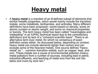 Heavy metal
• A heavy metal is a member of an ill-defined subset of elements that
exhibit metallic properties, which would mainly include the transition
metals, some metalloids, lanthanides, and actinides. Many different
definitions have been proposed—some based on density, some on
atomic number or atomic weight, and some on chemical properties
or toxicity. The term heavy metal has been called "meaningless and
misleading" in an IUPAC technical report due to the contradictory
definitions and its lack of a "coherent scientific basis". There is an
alternative term toxic metal, for which no consensus of exact
definition exists either. As discussed below, depending on context,
heavy metal can include elements lighter than carbon and can
exclude some of the heaviest metals. One source defines "heavy
metal" as "... common transition metals, such as copper, lead, and
zinc. These metals are a cause of environmental pollution (heavymetal pollution) from a number of sources, including lead in petrol,
industrial effluents, and leaching of metal ions from the soil into
lakes and rivers by acid rain."

 
