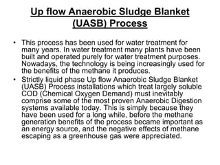 Up flow Anaerobic Sludge Blanket
(UASB) Process
• This process has been used for water treatment for
many years. In water treatment many plants have been
built and operated purely for water treatment purposes.
Nowadays, the technology is being increasingly used for
the benefits of the methane it produces.
• Strictly liquid phase Up flow Anaerobic Sludge Blanket
(UASB) Process installations which treat largely soluble
COD (Chemical Oxygen Demand) must inevitably
comprise some of the most proven Anaerobic Digestion
systems available today. This is simply because they
have been used for a long while, before the methane
generation benefits of the process became important as
an energy source, and the negative effects of methane
escaping as a greenhouse gas were appreciated.

 