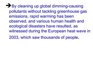 By cleaning up global dimming-causing
pollutants without tackling greenhouse gas
emissions, rapid warming has been
observed, and various human health and
ecological disasters have resulted, as
witnessed during the European heat wave in
2003, which saw thousands of people.

 