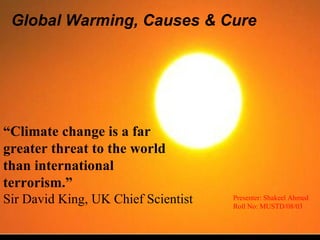 Global Warming, Causes & Cure Presenter: Shakeel Ahmed Roll No: MUSTD/08/03 “ Climate change is a far greater threat to the world than international terrorism.” Sir David King, UK Chief Scientist 