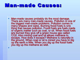Man-made Causes: Man-made causes probably do the most damage. There are many man-made causes. Pollution is one of the biggest man-made problems. Pollution comes in many shapes and sizes. Burning fossil fuels is one thing that causes pollution. Fossil fuels are fuels made of organic matter such as coal, or oil. When fossil fuels are burned they give off a green house gas called CO2. Also mining coal and oil allows methane to escape. How does it escape? Methane is naturally in the ground. When coal or oil is mined you have to dig up the earth a little. When you dig up the fossil fuels you dig up the methane as well.   