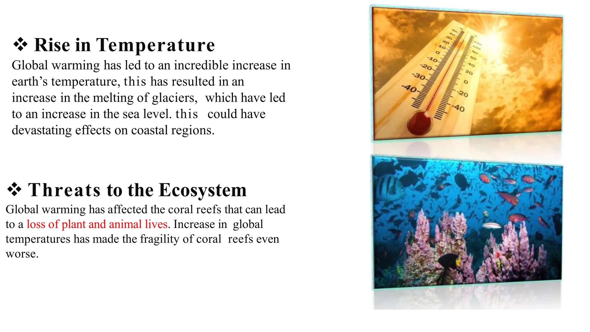  Rise in Temperature
Global warming has led to an incredible increase in
earth’s temperature, this has resulted in an
increase in the melting of glaciers, which have led
to an increase in the sea level. this could have
devastating effects on coastal regions.
 Threats to the Ecosystem
Global warming has affected the coral reefs that can lead
to a loss of plant and animal lives. Increase in global
temperatures has made the fragility of coral reefs even
worse.
 