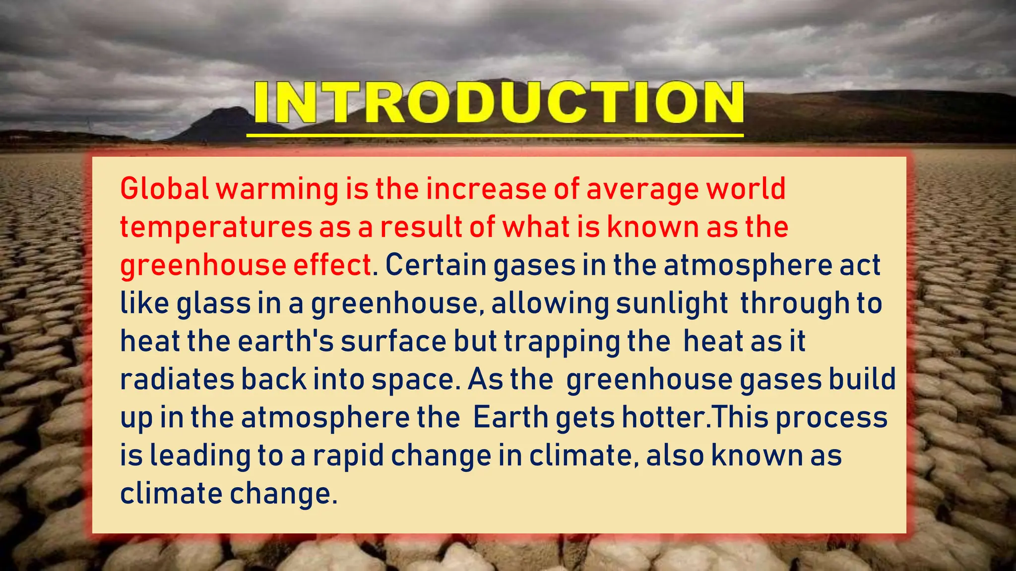 Global warming is the increase of average world
temperatures as a result of what is known as the
greenhouseeffect. Certain gases in the atmosphere act
like glass in a greenhouse, allowing sunlight through to
heat the earth's surface but trapping the heat as it
radiates back into space. As the greenhouse gases build
up in the atmosphere the Earth gets hotter.This process
is leading to a rapid change in climate, also known as
climate change.
 