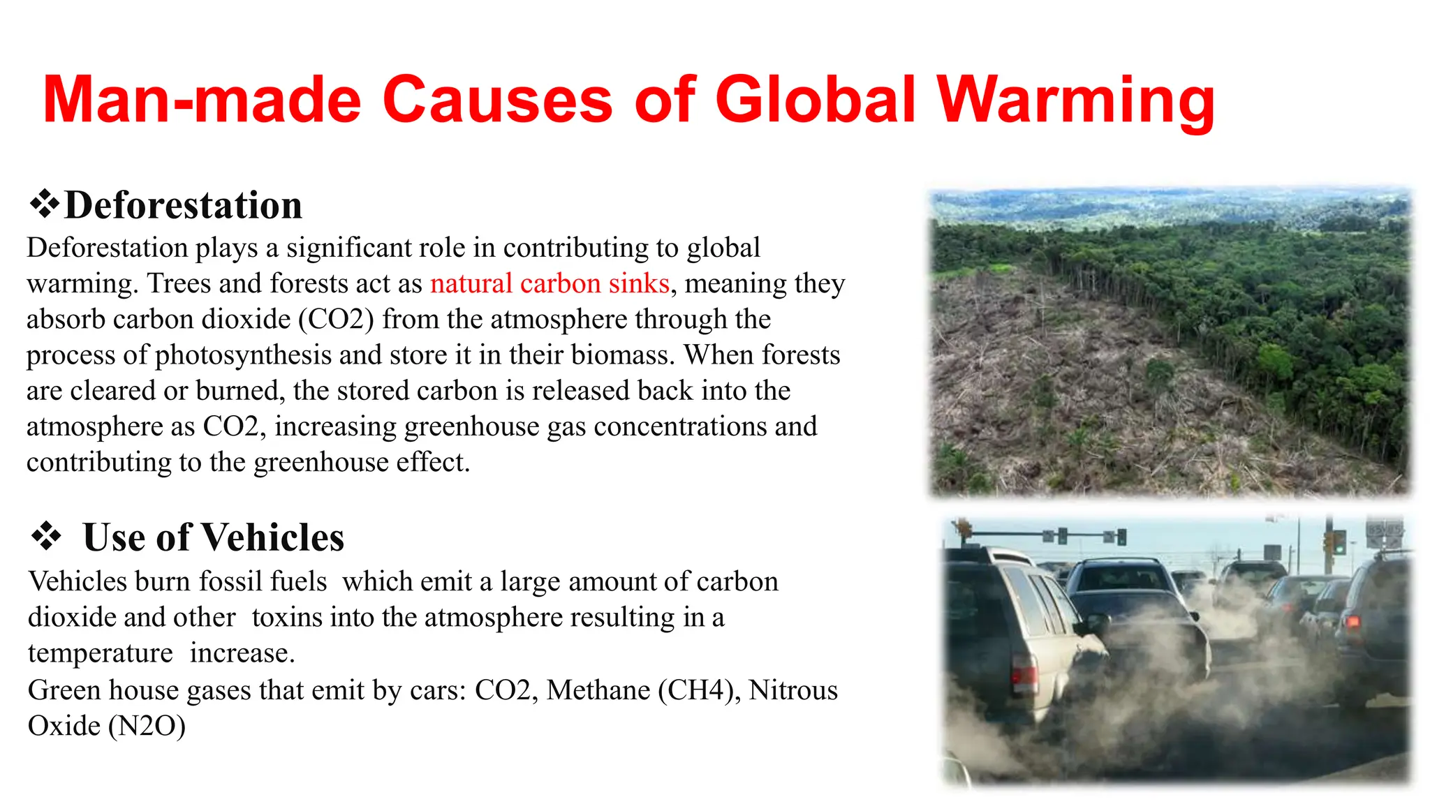 Deforestation
Deforestation plays a significant role in contributing to global
warming. Trees and forests act as natural carbon sinks, meaning they
absorb carbon dioxide (CO2) from the atmosphere through the
process of photosynthesis and store it in their biomass. When forests
are cleared or burned, the stored carbon is released back into the
atmosphere as CO2, increasing greenhouse gas concentrations and
contributing to the greenhouse effect.
 Use of Vehicles
Vehicles burn fossil fuels which emit a large amount of carbon
dioxide and other toxins into the atmosphere resulting in a
temperature increase.
Green house gases that emit by cars: CO2, Methane (CH4), Nitrous
Oxide (N2O)
Man-made Causes of Global Warming
 