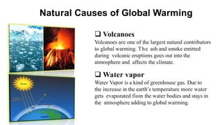 Natural Causes of Global Warming
 Volcanoes
Volcanoes are one of the largest natural contributors
to global warming. The ash and smoke emitted
during volcanic eruptions goes out into the
atmosphere and affects the climate.
 Water vapor
Water Vapor is a kind of greenhouse gas. Due to
the increase in the earth’s temperature more water
gets evaporated fíom the water bodies and stays in
the atmosphere adding to global warming.
 