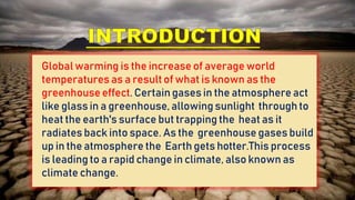Global warming is the increase of average world
temperatures as a result of what is known as the
greenhouseeffect. Certain gases in the atmosphere act
like glass in a greenhouse, allowing sunlight through to
heat the earth's surface but trapping the heat as it
radiates back into space. As the greenhouse gases build
up in the atmosphere the Earth gets hotter.This process
is leading to a rapid change in climate, also known as
climate change.
 