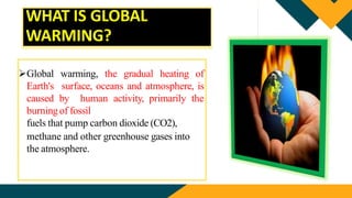 WHAT IS GLOBAL
WARMING?
Global warming, the gradual heating of
Earth's surface, oceans and atmosphere, is
caused by human activity, primarily the
burning of fossil
fuels that pump carbon dioxide (CO2),
methane and other greenhouse gases into
the atmosphere.
 
