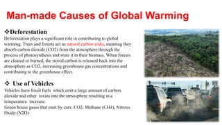 Deforestation
Deforestation plays a significant role in contributing to global
warming. Trees and forests act as natural carbon sinks, meaning they
absorb carbon dioxide (CO2) from the atmosphere through the
process of photosynthesis and store it in their biomass. When forests
are cleared or burned, the stored carbon is released back into the
atmosphere as CO2, increasing greenhouse gas concentrations and
contributing to the greenhouse effect.
 Use of Vehicles
Vehicles burn fossil fuels which emit a large amount of carbon
dioxide and other toxins into the atmosphere resulting in a
temperature increase.
Green house gases that emit by cars: CO2, Methane (CH4), Nitrous
Oxide (N2O)
Man-made Causes of Global Warming
 