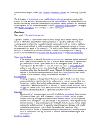 continue emissions past 2100 if coal, tar sands or methane clathrates are extensively exploited.
[31]



The destruction of stratospheric ozone by chlorofluorocarbons is sometimes mentioned in
relation to global warming. Although there are a few areas of linkage, the relationship between
the two is not strong. Reduction of stratospheric ozone has a cooling influence, but substantial
ozone depletion did not occur until the late 1970s.[32] Ozone in the troposphere (the lowest part
of the Earth's atmosphere) does contribute to surface warming.[33]

Feedback
Main article: Effects of global warming

A positive feedback is a process that amplifies some change. Thus, when a warming trend
results in effects that induce further warming, the result is a positive feedback; when the
warming results in effects that reduce the original warming, the result is a negative feedback.
The main positive feedback in global warming involves the tendency of warming to increase
the amount of water vapor in the atmosphere. The main negative feedback in global warming is
the effect of temperature on emission of infrared radiation: as the temperature of a body
increases, the emitted radiation increases with the fourth power of its absolute temperature.

Water vapor feedback
        If the atmosphere is warmed, the saturation vapor pressure increases, and the amount of
        water vapor in the atmosphere will tend to increase. Since water vapor is a greenhouse
        gas, the increase in water vapor content makes the atmosphere warm further; this
        warming causes the atmosphere to hold still more water vapor (a positive feedback),
        and so on until other processes stop the feedback loop. The result is a much larger
        greenhouse effect than that due to CO2 alone. Although this feedback process causes an
        increase in the absolute moisture content of the air, the relative humidity stays nearly
        constant or even decreases slightly because the air is warmer.[50]
Cloud feedback
        Warming is expected to change the distribution and type of clouds. Seen from below,
        clouds emit infrared radiation back to the surface, and so exert a warming effect; seen
        from above, clouds reflect sunlight and emit infrared radiation to space, and so exert a
        cooling effect. Whether the net effect is warming or cooling depends on details such as
        the type and altitude of the cloud. These details were poorly observed before the advent
        of satellite data and are difficult to represent in climate models.[50]
Lapse rate
        The atmosphere's temperature decreases with height in the troposphere. Since emission
        of infrared radiation varies with temperature, longwave radiation escaping to space
        from the relatively cold upper atmosphere is less than that emitted toward the ground
        from the lower atmosphere. Thus, the strength of the greenhouse effect depends on the
        atmosphere's rate of temperature decrease with height. Both theory and climate models
        indicate that global warming will reduce the rate of temperature decrease with height,
        producing a negative lapse rate feedback that weakens the greenhouse effect.
        Measurements of the rate of temperature change with height are very sensitive to small
        errors in observations, making it difficult to establish whether the models agree with
        observations.[51]
Ice-albedo feedback
 