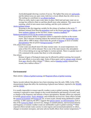 Aerial photograph showing a section of sea ice. The lighter blue areas are melt ponds
       and the darkest areas are open water, both have a lower albedo than the white sea ice.
       The melting ice contributes to ice-albedo feedback.
       When ice melts, land or open water takes its place. Both land and open water are on
       average less reflective than ice and thus absorb more solar radiation. This causes more
       warming, which in turn causes more melting, and this cycle continues.[52]
Arctic methane release
       Warming is also the triggering variable for the release of methane in the arctic.[53]
       Methane released from thawing permafrost such as the frozen peat bogs in Siberia, and
       from methane clathrate on the sea floor, creates a positive feedback.[54]
Reduced absorption of CO2 by the oceanic ecosystems
       Ocean ecosystems' ability to sequester carbon is expected to decline as the oceans
       warm. This is because warming reduces the nutrient levels of the mesopelagic zone
       (about 200 to 1000 m deep), which limits the growth of diatoms in favor of smaller
       phytoplankton that are poorer biological pumps of carbon.[55]
CO2 release from oceans
       Cooler water can absorb more CO2 than warmer water. As ocean temperatures rise
       some of this CO2 will be released. This is one of the main reasons why atmospheric
       CO2 is lower during an ice age and higher in warmer periods. There is a greater mass of
       CO2 contained in the oceans than there is in the atmosphere.
Gas release
       Release of gases of biological origin may be affected by global warming, but research
       into such effects is at an early stage. Some of these gases, such as nitrous oxide released
       from peat, directly affect climate.[56] Others, such as dimethyl sulfide released from
       oceans, have indirect effects.[57]



Environmental

Main articles: Effects of global warming and Regional effects of global warming


Sparse records indicate that glaciers have been retreating since the early 1800s. In the 1950s
measurements began that allow the monitoring of glacial mass balance, reported to the WGMS
and the NSIDC.

It is usually impossible to connect specific weather events to global warming. Instead, global
warming is expected to cause changes in the overall distribution and intensity of events, such
as changes to the frequency and intensity of heavy precipitation. Broader effects are expected
to include glacial retreat, Arctic shrinkage, and worldwide sea level rise. Some effects on both
the natural environment and human life are, at least in part, already being attributed to global
warming. A 2001 report by the IPCC suggests that glacier retreat, ice shelf disruption such as
that of the Larsen Ice Shelf, sea level rise, changes in rainfall patterns, and increased intensity
and frequency of extreme weather events are attributable in part to global warming.[66] Other
expected effects include water scarcity in some regions and increased precipitation in others,
changes in mountain snowpack, and some adverse health effects from warmer temperatures.[67]
 