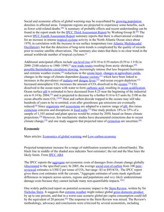 Social and economic effects of global warming may be exacerbated by growing population
densities in affected areas. Temperate regions are projected to experience some benefits, such
as fewer cold-related deaths.[68] A summary of probable effects and recent understanding can be
found in the report made for the IPCC Third Assessment Report by Working Group II.[66] The
newer IPCC Fourth Assessment Report summary reports that there is observational evidence
for an increase in intense tropical cyclone activity in the North Atlantic Ocean since about
1970, in correlation with the increase in sea surface temperature (see Atlantic Multidecadal
Oscillation), but that the detection of long-term trends is complicated by the quality of records
prior to routine satellite observations. The summary also states that there is no clear trend in the
annual worldwide number of tropical cyclones.[1]

Additional anticipated effects include sea level rise of 0.18 to 0.59 meters (0.59 to 1.9 ft) in
2090–2100 relative to 1980–1999,[1] new trade routes resulting from arctic shrinkage,[69]
possible thermohaline circulation slowing, increasingly intense (but less frequent) hurricanes
and extreme weather events,[70] reductions in the ozone layer, changes in agriculture yields,
changes in the range of climate-dependent disease vectors,[71] which have been linked to
increases in the prevalence of malaria and dengue fever,[72] and ocean oxygen depletion.[73]
Increased atmospheric CO2 increases the amount of CO2 dissolved in the oceans.[74] CO2
dissolved in the ocean reacts with water to form carbonic acid, resulting in ocean acidification.
Ocean surface pH is estimated to have decreased from 8.25 near the beginning of the industrial
era to 8.14 by 2004,[75] and is projected to decrease by a further 0.14 to 0.5 units by 2100 as the
ocean absorbs more CO2.[1][76] Heat and carbon dioxide trapped in the oceans may still take
hundreds of years to be re-emitted, even after greenhouse gas emissions are eventually
reduced.[6] Since organisms and ecosystems are adapted to a narrow range of pH, this raises
extinction concerns and disruptions in food webs.[77] One study predicts 18% to 35% of a
sample of 1,103 animal and plant species would be extinct by 2050, based on future climate
projections.[78] However, few mechanistic studies have documented extinctions due to recent
climate change,[79] and one study suggests that projected rates of extinction are uncertain.[80]

Economic

Main articles: Economics of global warming and Low-carbon economy


Projected temperature increase for a range of stabilization scenarios (the colored bands). The
black line in middle of the shaded area indicates 'best estimates'; the red and the blue lines the
likely limits. From IPCC AR4.

The IPCC reports the aggregate net economic costs of damages from climate change globally
(discounted to the specified year). In 2005, the average social cost of carbon from 100 peer-
reviewed estimates is US$12 per tonne of CO2, but range -$3 to $95/tCO2. The IPCC report
gives these cost estimates with the caveats, "Aggregate estimates of costs mask significant
differences in impacts across sectors, regions and populations and very likely underestimate
damage costs because they cannot include many non-quantifiable impacts."[81]

One widely publicized report on potential economic impact is the Stern Review, written by Sir
Nicholas Stern. It suggests that extreme weather might reduce global gross domestic product
by up to one percent, and that in a worst-case scenario global per capita consumption could fall
by the equivalent of 20 percent.[82] The response to the Stern Review was mixed. The Review's
methodology, advocacy and conclusions were criticized by several economists, including
 