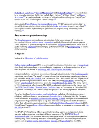 Richard Tol, Gary Yohe,[83] Robert Mendelsohn[84] and William Nordhaus.[85] Economists that
have generally supported the Review include Terry Barker,[86] William Cline,[87] and Frank
Ackerman.[88] According to Barker, the costs of mitigating climate change are 'insignificant'
relative to the risks of unmitigated climate change.[89]

According to United Nations Environment Programme (UNEP), economic sectors likely to
face difficulties related to climate change include banks, agriculture, transport and others.[90]
Developing countries dependent upon agriculture will be particularly harmed by global
warming.[91]

Responses to global warming

The broad agreement among climate scientists that global temperatures will continue to
increase has led some nations, states, corporations and individuals to implement responses.
These responses to global warming can be divided into mitigation of the causes and effects of
global warming, adaptation to the changing global environment, and geoengineering to reverse
global warming.

Mitigation

Main article: Mitigation of global warming


Carbon capture and storage (CCS) is an approach to mitigation. Emissions may be sequestered
from fossil fuel power plants, or removed during processing in hydrogen production. When
used on plants, it is known as bio-energy with carbon capture and storage.

Mitigation of global warming is accomplished through reductions in the rate of anthropogenic
greenhouse gas release. The world's primary international agreement on reducing greenhouse
gas emissions, the Kyoto Protocol, now covers more than 160 countries and over 55 percent of
global greenhouse gas emissions.[92] As of June 2009, only the United States, historically the
world's largest emitter of greenhouse gases, has refused to ratify the treaty. The treaty expires
in 2012. International talks began in May 2007 on a future treaty to succeed the current one.[93]
The 2009 United Nations Climate Change Conference met in Copenhagen in December 2009
to agree on a framework for climate change mitigation.[94] No binding agreement was made.

There has also been business action on climate change, including efforts to improve energy
efficiency and limited moves towards use of alternative fuels. In January 2005 the European
Union introduced its European Union Emission Trading Scheme, through which companies in
conjunction with government agree to cap their emissions or to purchase credits from those
below their allowances. Australia announced its Carbon Pollution Reduction Scheme in 2008.
United States President Barack Obama has announced plans to introduce an economy-wide cap
and trade scheme.[95]

The IPCC's Working Group III is responsible for crafting reports on mitigation of global
warming and the costs and benefits of different approaches. The 2007 IPCC Fourth
Assessment Report concludes that no one technology or sector can be completely responsible
for mitigating future warming. They find there are key practices and technologies in various
sectors, such as energy supply, transportation, industry, and agriculture that should be
 
