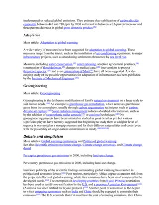 implemented to reduced global emissions. They estimate that stabilization of carbon dioxide
equivalent between 445 and 710 ppm by 2030 will result in between a 0.6 percent increase and
three percent decrease in global gross domestic product.[96]

Adaptation

Main article: Adaptation to global warming

A wide variety of measures have been suggested for adaptation to global warming. These
measures range from the trivial, such as the installation of air-conditioning equipment, to major
infrastructure projects, such as abandoning settlements threatened by sea level rise.

Measures including water conservation,[97] water rationing, adaptive agricultural practices,[98]
construction of flood defenses,[99] changes to medical care,[100] interventions to protect
threatened species,[101] and even colonization of Mars[102] have all been suggested. A wide-
ranging study of the possible opportunities for adaptation of infrastructure has been published
by the Institute of Mechanical Engineers.[103]

Geoengineering

Main article: Geoengineering

Geoengineering is the deliberate modification of Earth's natural environment on a large scale to
suit human needs.[104] An example is greenhouse gas remediation, which removes greenhouse
gases from the atmosphere, usually through carbon sequestration techniques such as carbon
dioxide air capture.[105] Solar radiation management reduces absorbed solar radiation, such as
by the addition of stratospheric sulfur aerosols[106] or cool roof techniques.[107] No
geoengineering projects have been initiated or studied in great detail as yet, but various
significant players have recently suggested that beginning to study them at a higher level of
urgency is warranted as a stopgap measure and for their different externalities and costs (even
with the possibility of single-nation unilateralism in mind).[108][109][110]

Debate and skepticism
Main articles: Global warming controversy and Politics of global warming
See also: Scientific opinion on climate change, Climate change consensus, and Climate change
denial

Per capita greenhouse gas emissions in 2000, including land-use change.

Per country greenhouse gas emissions in 2000, including land-use change.

Increased publicity of the scientific findings surrounding global warming has resulted in
political and economic debate.[111] Poor regions, particularly Africa, appear at greatest risk from
the projected effects of global warming, while their emissions have been small compared to the
developed world.[112] The exemption of developing countries from Kyoto Protocol restrictions
has been used to justify non-ratification by the U.S. and a previous Australian Government.[113]
(Australia has since ratified the Kyoto protocol.)[114] Another point of contention is the degree
to which emerging economies such as India and China should be expected to constrain their
emissions.[115] The U.S. contends that if it must bear the cost of reducing emissions, then China
 