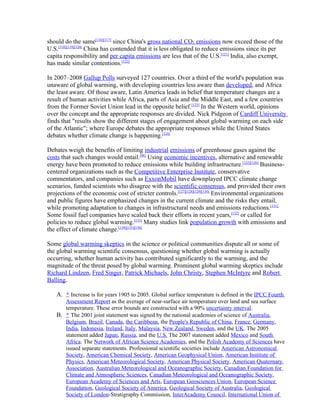 should do the same[116][117] since China's gross national CO2 emissions now exceed those of the
U.S.[118][119][120] China has contended that it is less obligated to reduce emissions since its per
capita responsibility and per capita emissions are less that of the U.S.[121] India, also exempt,
has made similar contentions.[122]

In 2007–2008 Gallup Polls surveyed 127 countries. Over a third of the world's population was
unaware of global warming, with developing countries less aware than developed, and Africa
the least aware. Of those aware, Latin America leads in belief that temperature changes are a
result of human activities while Africa, parts of Asia and the Middle East, and a few countries
from the Former Soviet Union lead in the opposite belief.[123] In the Western world, opinions
over the concept and the appropriate responses are divided. Nick Pidgeon of Cardiff University
finds that "results show the different stages of engagement about global warming on each side
of the Atlantic"; where Europe debates the appropriate responses while the United States
debates whether climate change is happening.[124]

Debates weigh the benefits of limiting industrial emissions of greenhouse gases against the
costs that such changes would entail.[96] Using economic incentives, alternative and renewable
energy have been promoted to reduce emissions while building infrastructure.[125][126] Business-
centered organizations such as the Competitive Enterprise Institute, conservative
commentators, and companies such as ExxonMobil have downplayed IPCC climate change
scenarios, funded scientists who disagree with the scientific consensus, and provided their own
projections of the economic cost of stricter controls.[127][128][129][130] Environmental organizations
and public figures have emphasized changes in the current climate and the risks they entail,
while promoting adaptation to changes in infrastructural needs and emissions reductions.[131]
Some fossil fuel companies have scaled back their efforts in recent years,[132] or called for
policies to reduce global warming.[133] Many studies link population growth with emissions and
the effect of climate change.[134][135][136]

Some global warming skeptics in the science or political communities dispute all or some of
the global warming scientific consensus, questioning whether global warming is actually
occurring, whether human activity has contributed significantly to the warming, and the
magnitude of the threat posed by global warming. Prominent global warming skeptics include
Richard Lindzen, Fred Singer, Patrick Michaels, John Christy, Stephen McIntyre and Robert
Balling.

    A. ^ Increase is for years 1905 to 2005. Global surface temperature is defined in the IPCC Fourth
       Assessment Report as the average of near-surface air temperature over land and sea surface
       temperature. These error bounds are constructed with a 90% uncertainty interval.
    B. ^ The 2001 joint statement was signed by the national academies of science of Australia,
       Belgium, Brazil, Canada, the Caribbean, the People's Republic of China, France, Germany,
       India, Indonesia, Ireland, Italy, Malaysia, New Zealand, Sweden, and the UK. The 2005
       statement added Japan, Russia, and the U.S. The 2007 statement added Mexico and South
       Africa. The Network of African Science Academies, and the Polish Academy of Sciences have
       issued separate statements. Professional scientific societies include American Astronomical
       Society, American Chemical Society, American Geophysical Union, American Institute of
       Physics, American Meteorological Society, American Physical Society, American Quaternary
       Association, Australian Meteorological and Oceanographic Society, Canadian Foundation for
       Climate and Atmospheric Sciences, Canadian Meteorological and Oceanographic Society,
       European Academy of Sciences and Arts, European Geosciences Union, European Science
       Foundation, Geological Society of America, Geological Society of Australia, Geological
       Society of London-Stratigraphy Commission, InterAcademy Council, International Union of
 