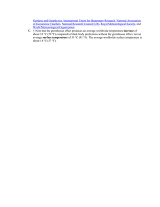 Geodesy and Geophysics, International Union for Quaternary Research, National Association
   of Geoscience Teachers, National Research Council (US), Royal Meteorological Society, and
   World Meteorological Organization.
C. ^ Note that the greenhouse effect produces an average worldwide temperature increase of
   about 33 °C (59 °F) compared to black body predictions without the greenhouse effect, not an
   average surface temperature of 33 °C (91 °F). The average worldwide surface temperature is
   about 14 °C (57 °F).
 