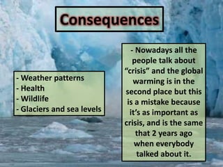 Warmingisexpectedtobestrongest in theArctic and wouldbeassociatedwithcontinuingretreat of glaciers, permafrost and sea ice. Consequences- Nowadaysallthepeopletalkabout “crisis” and the global warmingis in thesecond place butthisis a mistakebecauseit’s as important as crisis, and isthesamethat 2 yearsagowheneverybodytalkedaboutit.- Weatherpatterns- Health- Wildlife- Glaciers and sea levels