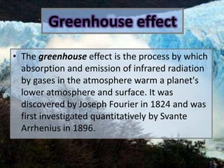 GreenhouseeffectThe greenhouse effect is the process by which absorption and emission of infrared radiation by gases in the atmosphere warm a planet's lower atmosphere and surface. It was discovered by Joseph Fourier in 1824 and was first investigated quantitatively by Svante Arrhenius in 1896.