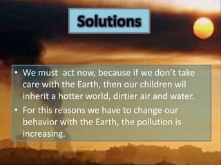 SolutionsWe must  act now, because if we don’t take care with the Earth, then our children wil inherit a hotter world, dirtier air and water.For this reasons we have to change our behavior with the Earth, the pollution is increasing. 