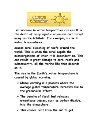 An increase in water temperature can result in
the death of many aquatic organisms and disrupt
many marine habitats. For example, a rise in
water temperatures
causes coral bleaching of reefs around the
world. This is when the coral expels the
microorganisms of which it is dependent on. This
can result in great damage to coral reefs and
subsequently, all the marine life that depends
on it.
The rise in the Earth's water temperature is
caused by global warming.
  • Global warming is a process where the
    average global temperature increases due to
    the greenhouse effect.
  • The burning of fossil fuel releases
    greenhouse gasses, such as carbon dioxide,
    into the atmosphere.
  •   This causes heat from the sun to get
 