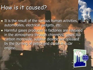 How is it caused? It is the result of the various human activities, automobiles, electrical gadgets, etc. Harmful gases produced in factories are released in the atmosphere through chimneys; gases like carbon monoxide, sulphur dioxide are released by the burning of petrol and diesel in a car engine. 